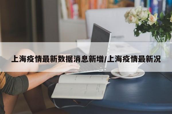 上海疫情最新数据消息新增/上海疫情最新况