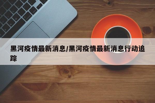 黑河疫情最新消息/黑河疫情最新消息行动追踪