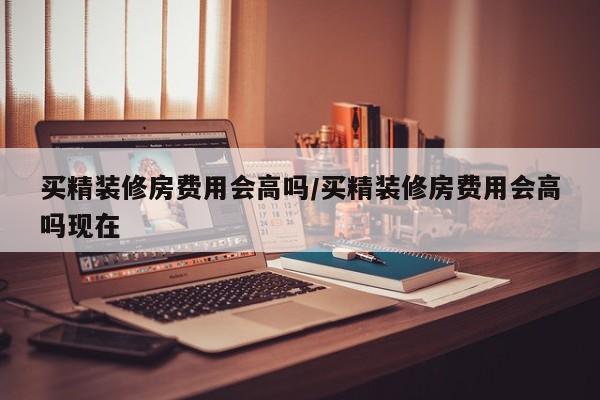 买精装修房费用会高吗/买精装修房费用会高吗现在