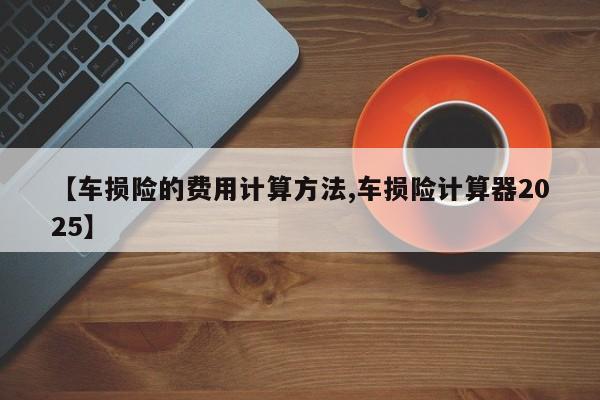 【车损险的费用计算方法,车损险计算器2025】