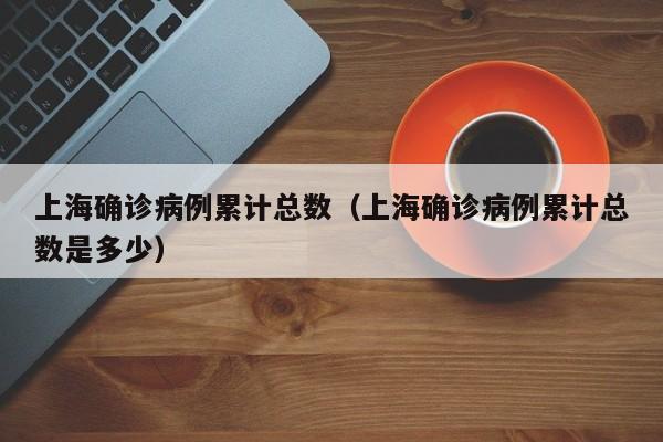 上海确诊病例累计总数(上海确诊病例累计总数是多少)