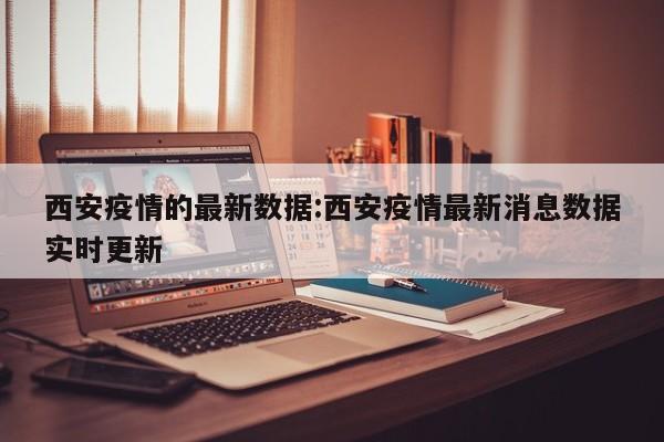 西安疫情的最新数据:西安疫情最新消息数据实时更新