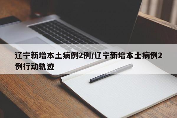 辽宁新增本土病例2例/辽宁新增本土病例2例行动轨迹