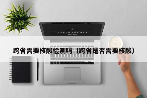 跨省需要核酸检测吗(跨省是否需要核酸)