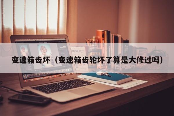 变速箱齿坏(变速箱齿轮坏了算是大修过吗)