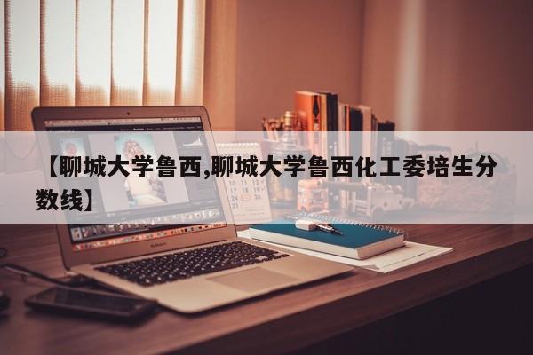【聊城大学鲁西,聊城大学鲁西化工委培生分数线】