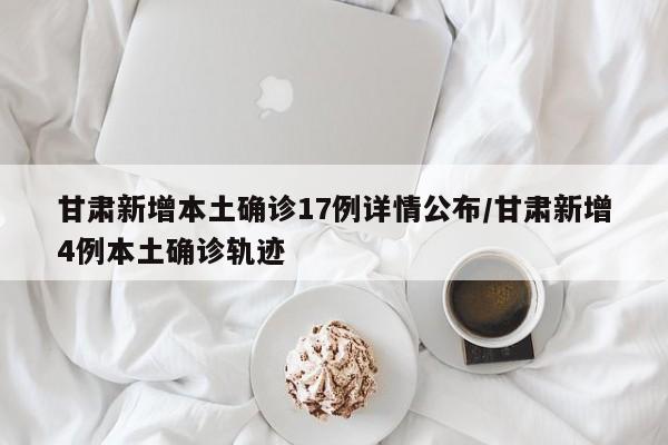 甘肃新增本土确诊17例详情公布/甘肃新增4例本土确诊轨迹