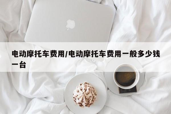电动摩托车费用/电动摩托车费用一般多少钱一台