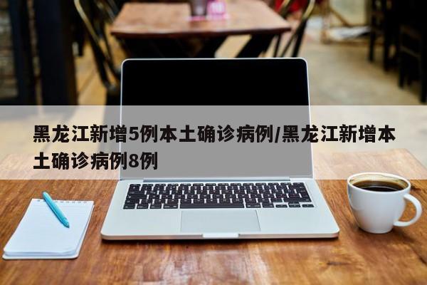 黑龙江新增5例本土确诊病例/黑龙江新增本土确诊病例8例