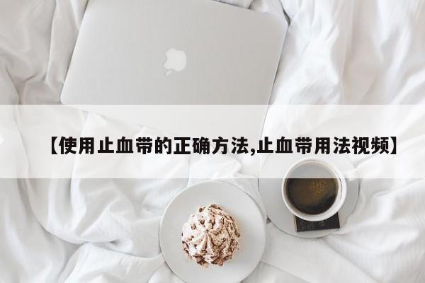 【使用止血带的正确方法,止血带用法视频】