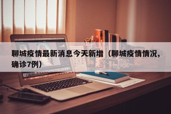 聊城疫情最新消息今天新增(聊城疫情情况,确诊7例)