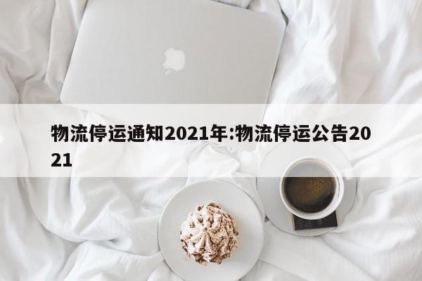物流停运通知2021年:物流停运公告2021