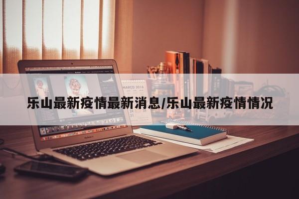 乐山最新疫情最新消息/乐山最新疫情情况
