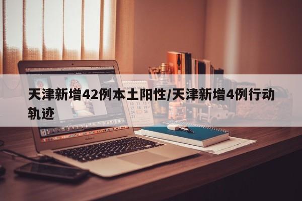 天津新增42例本土阳性/天津新增4例行动轨迹