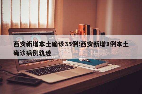 西安新增本土确诊35例:西安新增1例本土确诊病例轨迹