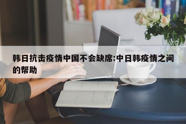 韩日抗击疫情中国不会缺席:中日韩疫情之间的帮助