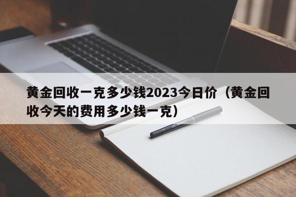 黄金回收一克多少钱2023今日价(黄金回收今天的费用多少钱一克)
