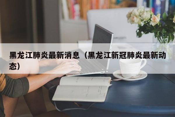 黑龙江肺炎最新消息(黑龙江新冠肺炎最新动态)