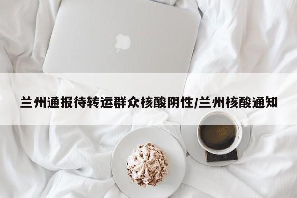 兰州通报待转运群众核酸阴性/兰州核酸通知