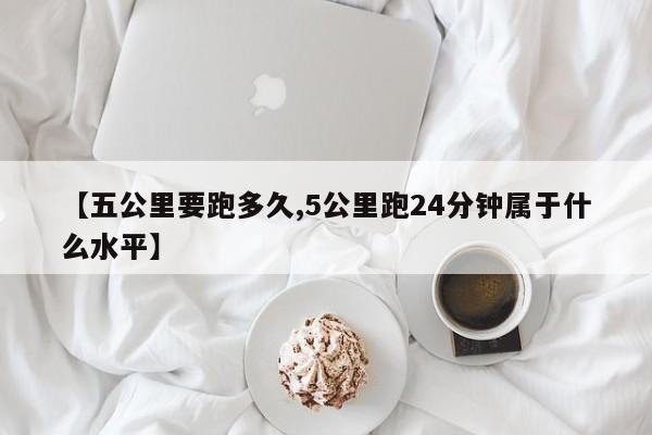 【五公里要跑多久,5公里跑24分钟属于什么水平】