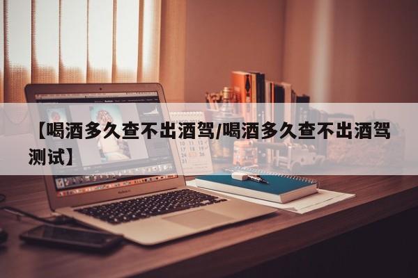 【喝酒多久查不出酒驾/喝酒多久查不出酒驾测试】