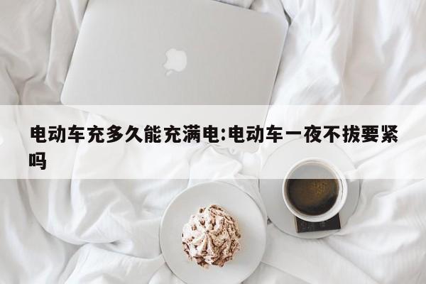 电动车充多久能充满电:电动车一夜不拔要紧吗