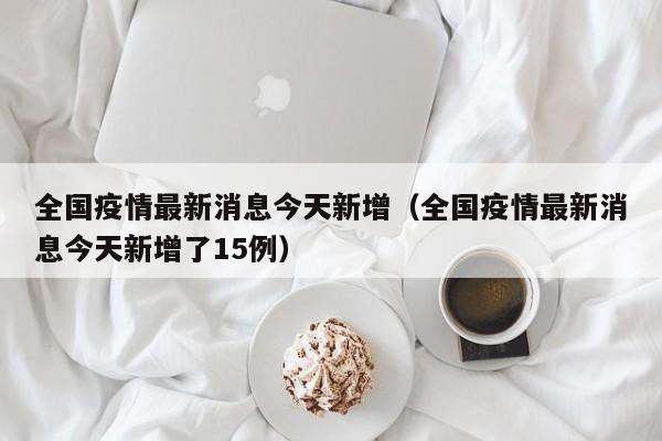 全国疫情最新消息今天新增（全国疫情最新消息今天新增了15例）