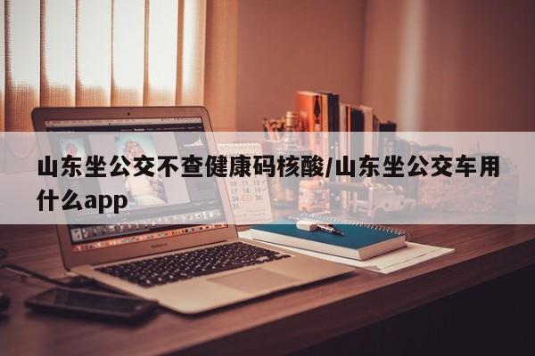 山东坐公交不查健康码核酸/山东坐公交车用什么app