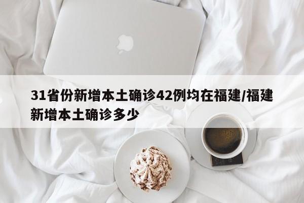 31省份新增本土确诊42例均在福建/福建新增本土确诊多少