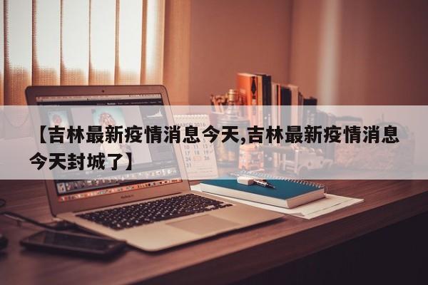 【吉林最新疫情消息今天,吉林最新疫情消息今天封城了】
