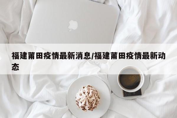 福建莆田疫情最新消息/福建莆田疫情最新动态