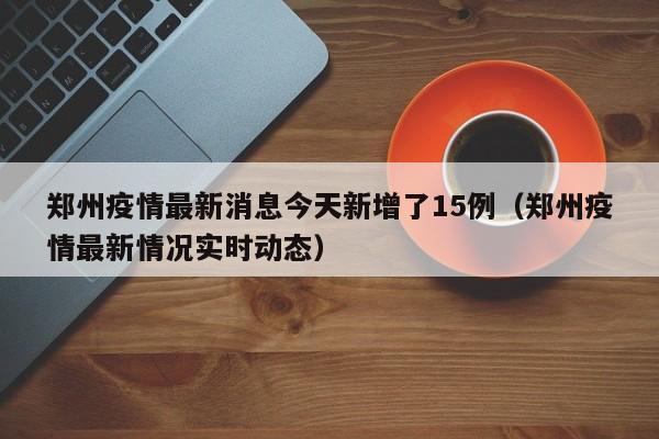 郑州疫情最新消息今天新增了15例（郑州疫情最新情况实时动态）
