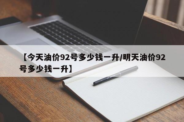 【今天油价92号多少钱一升/明天油价92号多少钱一升】