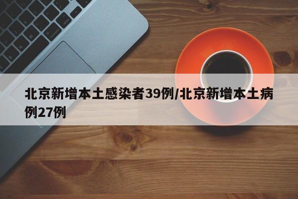 北京新增本土感染者39例/北京新增本土病例27例