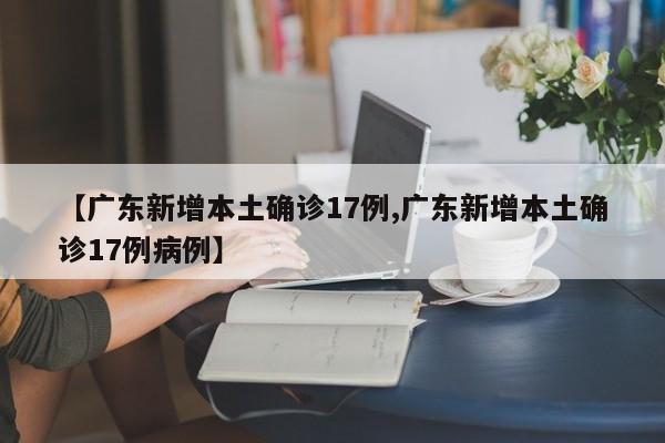 【广东新增本土确诊17例,广东新增本土确诊17例病例】
