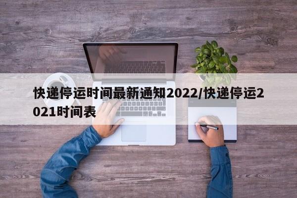快递停运时间最新通知2022/快递停运2021时间表