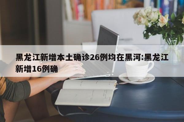 黑龙江新增本土确诊26例均在黑河:黑龙江新增16例确