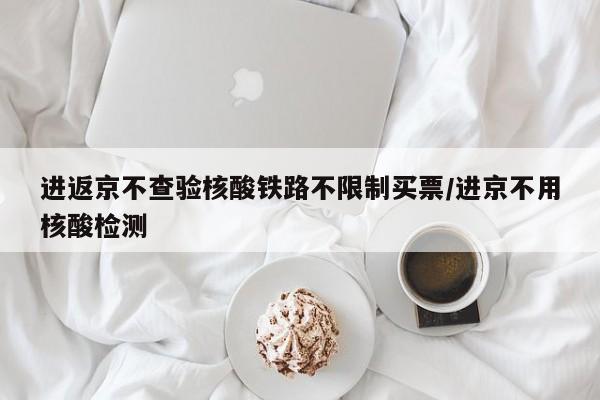 进返京不查验核酸铁路不限制买票/进京不用核酸检测