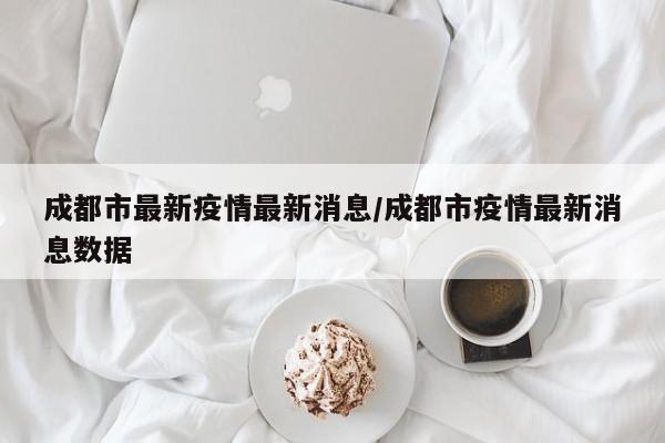 成都市最新疫情最新消息/成都市疫情最新消息数据