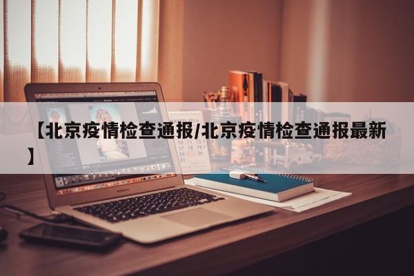 【北京疫情检查通报/北京疫情检查通报最新】