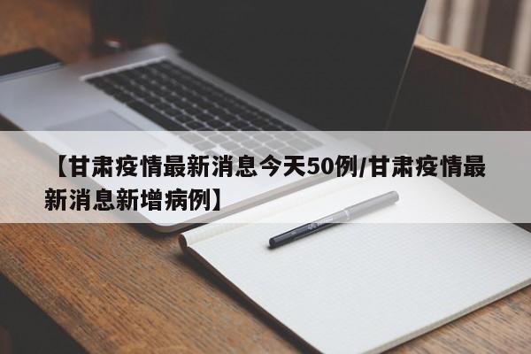 【甘肃疫情最新消息今天50例/甘肃疫情最新消息新增病例】