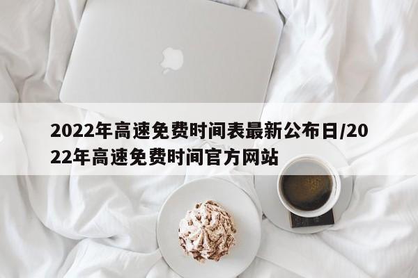 2022年高速免费时间表最新公布日/2022年高速免费时间官方网站