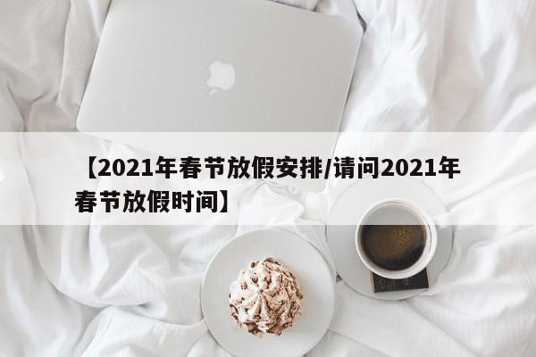 【2021年春节放假安排/请问2021年春节放假时间】