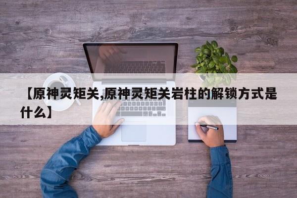 【原神灵矩关,原神灵矩关岩柱的解锁方式是什么】