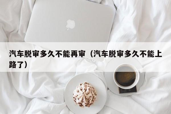 汽车脱审多久不能再审(汽车脱审多久不能上路了)