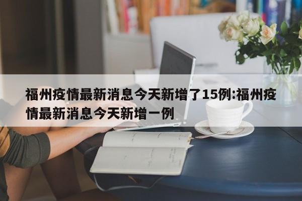 福州疫情最新消息今天新增了15例:福州疫情最新消息今天新增一例