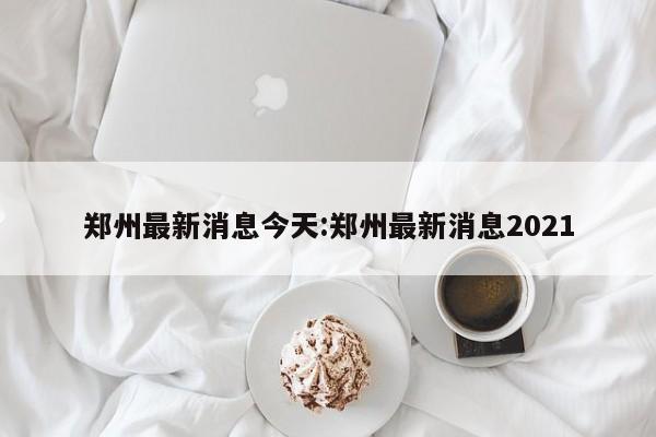 郑州最新消息今天:郑州最新消息2021