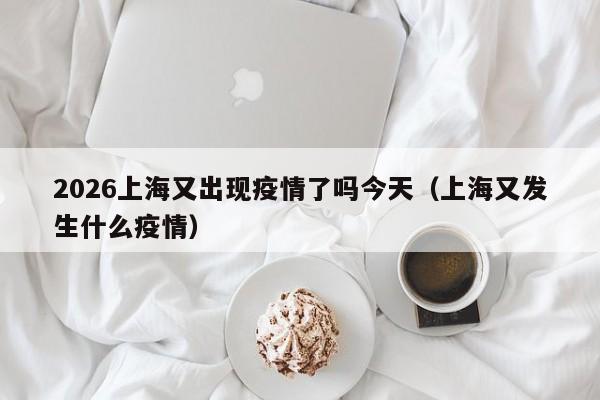 2026上海又出现疫情了吗今天(上海又发生什么疫情)