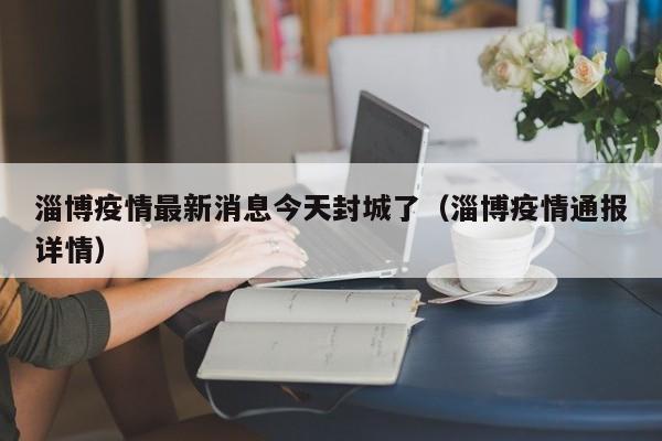 淄博疫情最新消息今天封城了(淄博疫情通报详情)