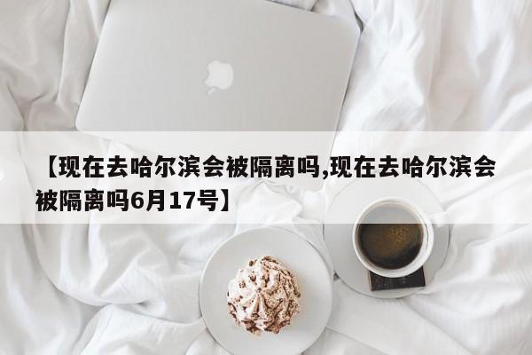 【现在去哈尔滨会被隔离吗,现在去哈尔滨会被隔离吗6月17号】
